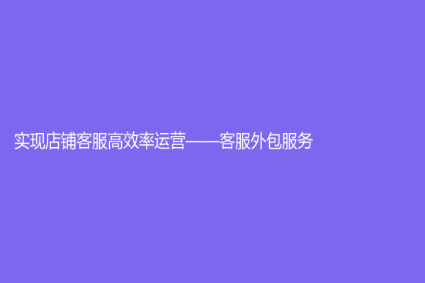 实现店铺客服高效率运营——客服外包服务
