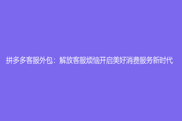 拼多多客服外包：解放客服烦恼开启美好消费服务新时代