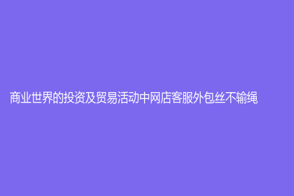 商业世界的投资及贸易活动中网店客服外包丝不输绳