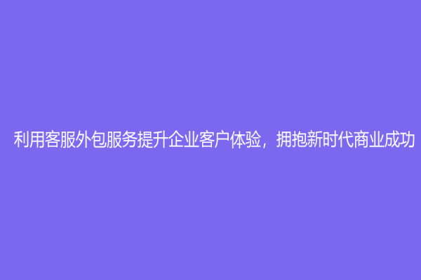 利用客服外包服务提升企业客户体验，拥抱新时代商业成功