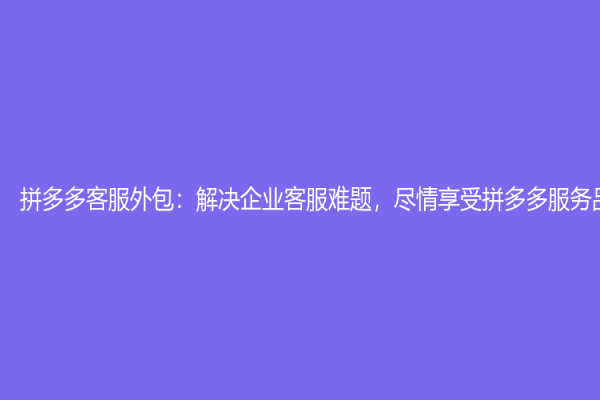拼多多客服外包：解决企业客服难题，尽情享受拼多多服务品质