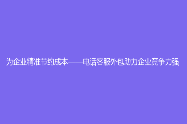 为企业精准节约成本——电话客服外包助力企业竞争力强