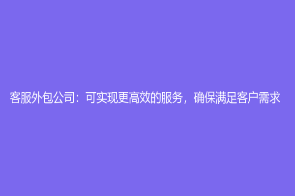 客服外包公司：可实现更高效的服务，确保满足客户需求