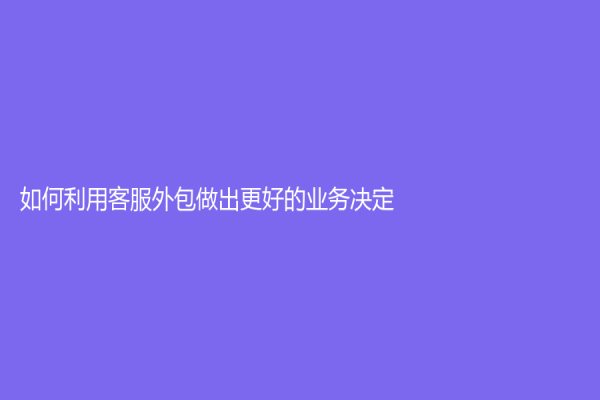 如何利用客服外包做出更好的业务决定？