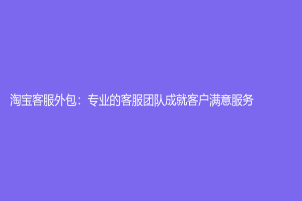 淘宝客服外包：专业的客服团队成就客户满意服务
