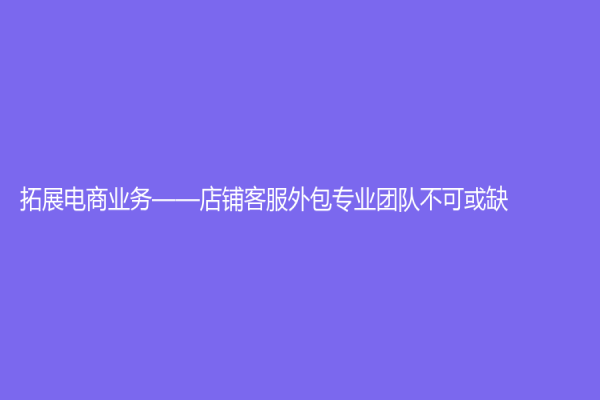 拓展电商业务——店铺客服外包专业团队不可或缺