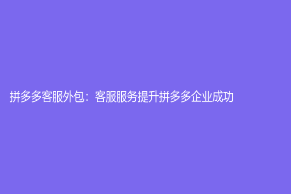 拼多多客服外包：客服服务提升拼多多企业成功