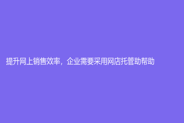 提升网上销售效率，企业需要采用网店托管助帮助
