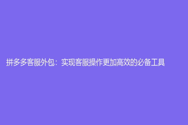 拼多多客服外包：实现客服操作更加高效的必备工具