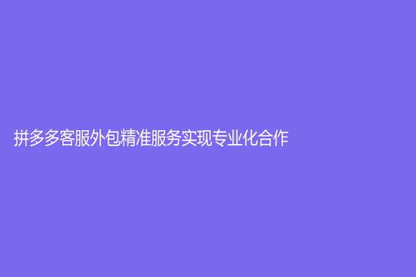拼多多客服外包精准服务实现专业化合作