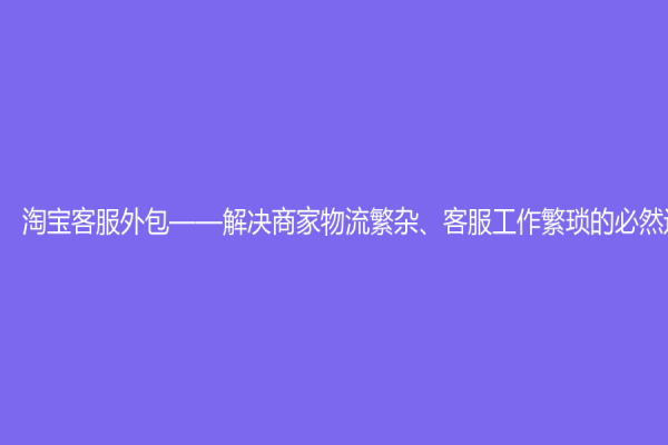 淘宝客服外包——解决商家物流繁杂、客服工作繁琐的必然选择