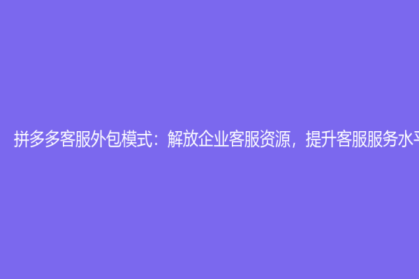 拼多多客服外包模式：解放企业客服资源，提升客服服务水平