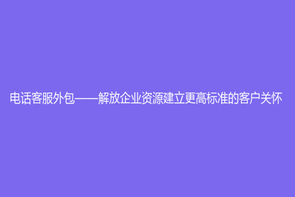 电话客服外包——解放企业资源建立更高标准的客户关怀