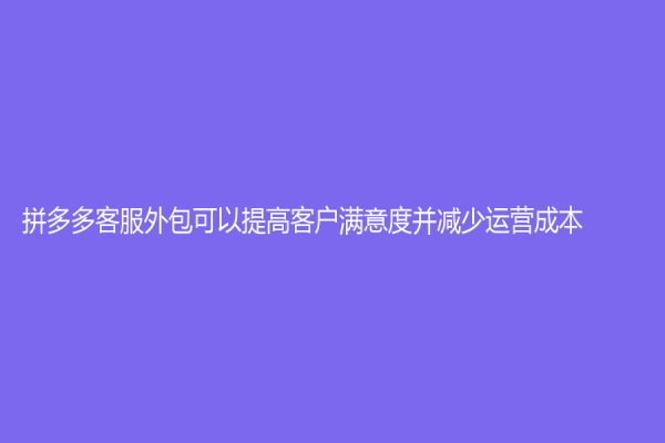 拼多多客服外包可以提高客户满意度并减少运营成本