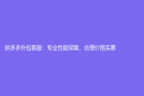 拼多多外包客服：专业性能保障，合理价格实惠！