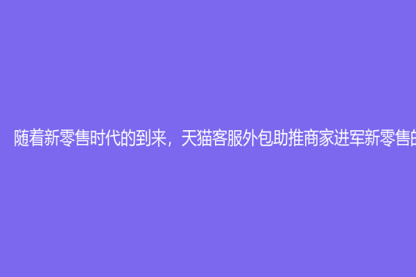 随着新零售时代的到来，天猫客服外包助推商家进军新零售的战略