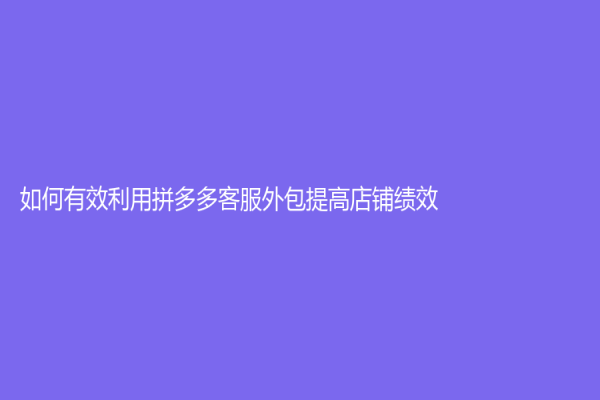 如何有效利用拼多多客服外包提高店铺绩效？