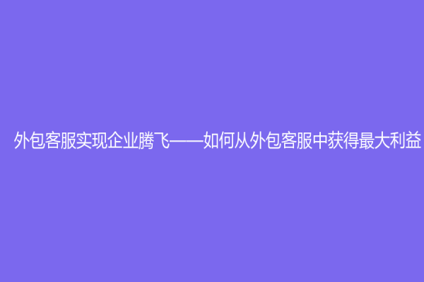 外包客服实现企业腾飞——如何从外包客服中获得最大利益