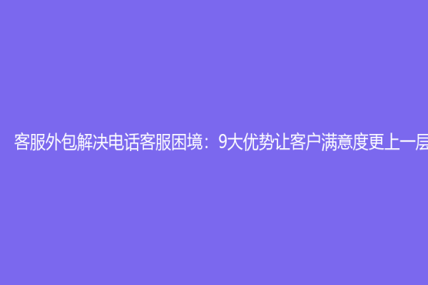 客服外包解决电话客服困境：9大优势让客户满意度更上一层楼