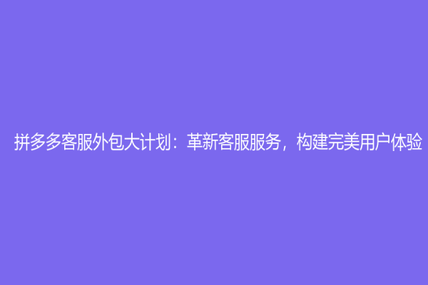 拼多多客服外包大计划：革新客服服务，构建完美用户体验