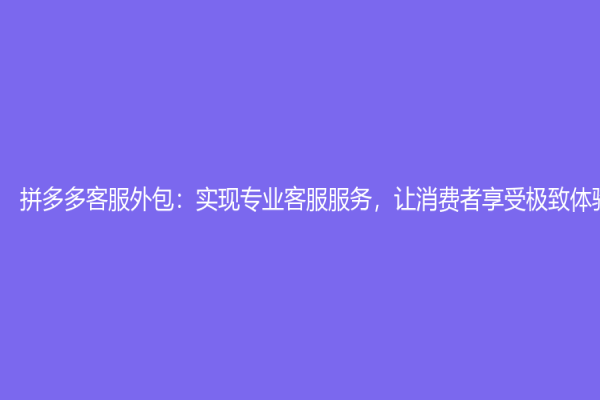 拼多多客服外包：实现专业客服服务，让消费者享受极致体验
