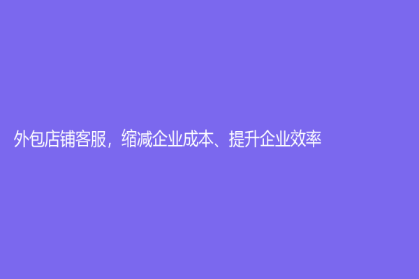 外包店铺客服，缩减企业成本、提升企业效率