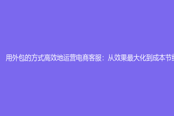 用外包的方式高效地运营电商客服：从效果最大化到成本节约