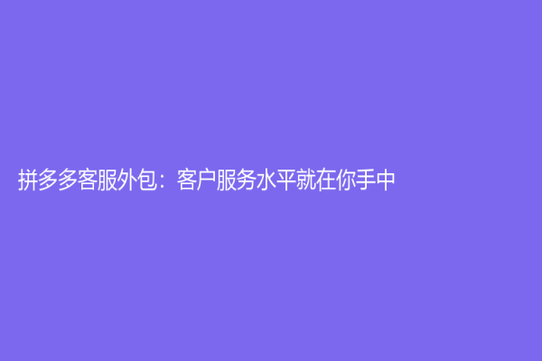 拼多多客服外包：客户服务水平就在你手中